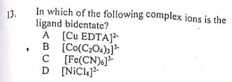 In which of the following complex ions is the
ligand bidentate?
A [Cu EDTA]?-
B [Co(C;04)3]*-
[Fe(CN)6]-
D [NiCl4]?
13.
