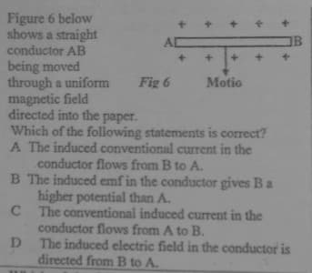 Figure 6 below
shows a straight
conductor AB
being moved
through a uniform
magnetic field
directed into the paper.
Which of the following statements is correct?
A The induced conventional current in the
conductor flows from B to A.
B The induced emf in the conductor gives Ba
higher potential than A.
C The conventional induced current in the
conductor flows from A to B.
D
OB
Fig 6
Motio
The induced electric field in the conductor is
directed from B to A.
