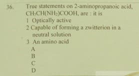 True statements on 2-aminopropanoic acid,
CH:CH(NH:)COOH, are : it is
1 Optically active
2 Capable of forming a zwitterion in a
neutral solution
3 An amino acid
36.
