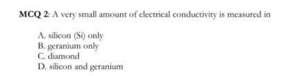 MCQ 2: A very small amount of electrical conductivity is measured in
A. silicon (Si) only
B. geranium only
C. diamond
D. silicon and geranium

