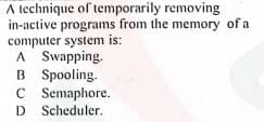 A technique of temporarily removing
in-active programs from the memory of a
computer system is:
A Swapping.
B Spooling.
C Semaphore.
D Scheduler.
