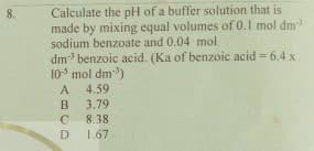 Calculate the pH of a buffer solution that is
made by mixing equal volumes of 0.1 mol dm
sodium benzoate and 0.04 mol
8.
dm benzoic acid. (Ka of benzoic acid = 6.4 x
105 mol dm)
A
4.59
B
3.79
8.38
D 1.67
