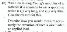 (b) When measuring Young's modulus of a
material it is common to use a specimen
which is (1) very long, and (ii) very thin.
Give the reasons for this.
Describe how you would measure accu-
rately the extension of such a wire under
an applied load.
