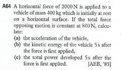A64 A horizontal force of 2000 N is applied to a
vehicle of mass 400 kg which is initially at rest
on a horizontal surface. If the total force
opposing motion is constant at 800 N, calcu-
late:
(a) the acceleration of the vehicle,
(b) the kinetic energy of the vehicle 5s after
the force is first applied,
(c) the total power developed 5s after the
force is first applied.
[AEB, '85]
