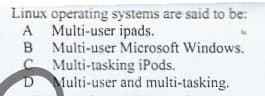 Linux operating systems are said to be:
A Multi-user ipads.
B Multi-user Microsoft Windows.
Multi-tasking iPods.
Multi-user and multi-tasking.
