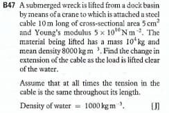 B47 A submerged wreck is lifted from a dock basin
by means of a crane to which is attached a steel
cable 10m long of cross-sectional area 5 cm?
and Young's modulus 5 x 10" Nm. The
material being lifted has a mass 10* kg and
mean density 8000 kg m '. Find the change in
extension of the cable as the load is lifted clear
of the water.
Assume that at all times the tension in the
cable is the same throughout its length.
Density of water = 1000 kg m .
