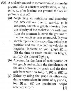 A23 Arocketis caused to ascend vertically from the
ground with a constant acceleration, a. At a
time, t,, after leaving the ground the rocket
motor is shut off.
(a) Neglecting air resistance and assuming
the acceleration due to gravity, g, is
constant, sketch a graph showing how
the velocity of the rocket varies with time
from the moment it leaves the ground to
the moment it returns to ground. In your
sketch represent the ascending velocity as
positive and the descending velocity as
negative. Indicate on your graph (i)
(i) the time to reach maximum height,
A, (ili) the time of flight, t
(b) Account for the form of each portion of
the graph and explain the significance of
the area between the graph and the time
axis from zero time to (i) , (ii) t (ii) 4
(c) Either by using the graph or otherwise,
derive expressions in terms of a, g and
for (i) t (ii) the maximum height
reached, (iii) 4.
[J]
