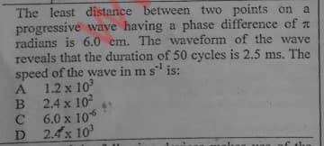 The least distance between two points on
progressive wave having a phase difference of a
radians is 6.0 cm. The waveform of the wave
reveals that the duration of 50 cycles is 2.5 ms. The
speed of the wave in m s is:
A 1.2 x 10
B 2.4 x 102
C 6.0 x 106
D 2.4x 10
a

