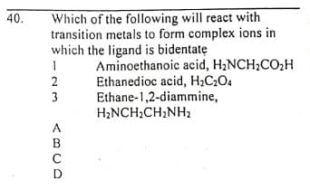 Which of the following will react with
transition metals to form complex ions in
which the ligand is bidentatę
40.
Aminoethanoic acid, H2NCH2CO2H
Ethanedioc acid, H;C2O4
Ethane-1,2-diammine,
H;NCH;CH2NH2
2
3
A
B
C
D
