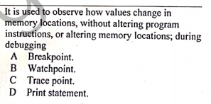 It is used to observe how values change in
memory locations, without altering program
instructions, or altering memory locations; during
debugging
A Breakpoint.
B Watchpoint.
C Trace point.
D Print statement.
