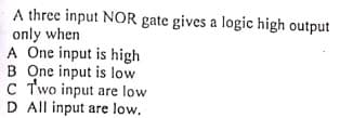 A three input NOR gate gives a logic high output
only when
A One input is high
B One input is low
C Two input are low
D All input are low,
