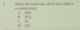 Select the molecule which has a dative
covalent bond.
2.
A NH3
В РСЬ
C N
D CO
