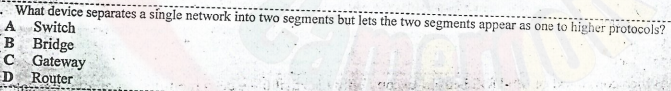 What device separates a síngle network into two segments but lets the two segments appear as one to higher protocols?
A Switch
B Bridge
C Gateway
D Router
