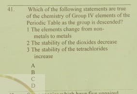 41.
Which of the following statements are true
of the chemistry of Group IV elements of the
Periodic Table as the group is descended?
1 The elements change from non-
metals to metals
2 The stability of the dioxides decrease
3 The stability of the tetrachlorides
increase
have five unnaired
ABCD

