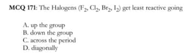 MCQ 171: The Halogens (F2, Cl,, Br, 1) get least reactive going
A. up the group
B. down the group
C. across the period
D. diagonally
