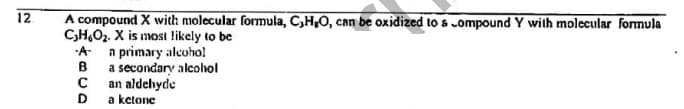 A compound X with molecular formula, C,H,O, can be oxidized to s ompound Y wilh molccular formula
C,H,O2. X is most likely to be
-A a primary alcoho!
B
12
a secondary alcohol
an aldehyde
D
a ketone
