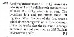 A26 A railway truck of mass 4 x 10* kg moving at a
velocity of 3 m s- collides with another truck
of mass 2 x 10* kg which is at rest. The
couplings join and the trucks move off
together. What fraction of the first truck's
initial kinetic energy remains as kinetic energy
of the two trucks after the collision? Is energy
conserved in a collision such as this? Explain
your answer briefly.
[L)

