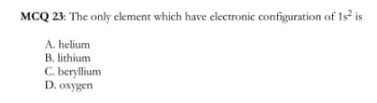 MCQ 23: The only element which have electronic configuration of 1s is
A. helium
B. lithium
C. beryllium
D. oxygen
