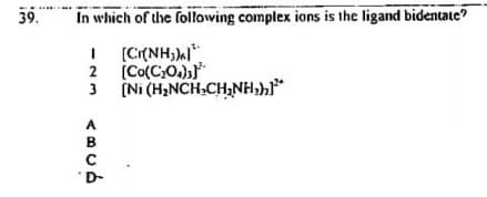 39.
In which of the following complex ions is the ligand bidentate?
I (CI{NH;)l".
(Co(C,O.))"
2
3
3 (Ni (H,NCH,CH;NH,h*
A
B
D-
