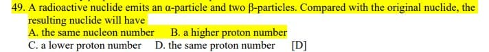 49. A radioactive nuclide emits an a-particle and two B-particles. Compared with the original nuclide, the
resulting nuclide will have
A. the same nucleon number B. a higher proton number
C. a lower proton number D. the same proton number
[D]
