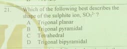 Which of the following best describes the
shape of the sulphite ion, SO, ?
A Trigonal planar
B Trigonal pyramidal
C Tetrahedral
D Trigonal bipyramidal
21.
