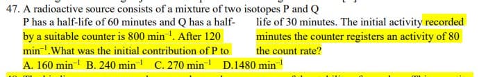 47. A radioactive source consists of a mixture of two isotopes P and Q
P has a half-life of 60 minutes and Q has a half-
by a suitable counter is 800 min-!. After 120
min!.What was the initial contribution of P to
life of 30 minutes. The initial activity recorded
minutes the counter registers an activity of 80
the count rate?
A. 160 min B. 240 min C. 270 min- D.1480 min-
