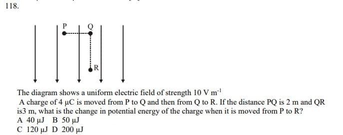 118.
The diagram shows a uniform electric field of strength 10 V m
A charge of 4 µC is moved from P to Q and then from Q to R. If the distance PQ is 2 m and QR
is3 m, what is the change in potential energy of the charge when it is moved from P to R?
A 40 µJ B 50 µJ
C 120 µJ D 200 µJ
