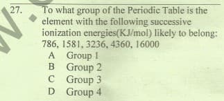 To what group of the Periodic Table is the
element with the following successive
ionization energies(KJ/mol) likely to belong:
786, 1581, 3236, 4360, 16000
A Group 1
B Group 2
C Group 3
D Group 4
27.
