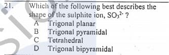 21.
Which of the following best describes the
shape of the sulphite ion, SO;2 ?
A Trigonal planar
B Trigonal pyramidal
C Tetrahedral
D Trigonal bipyramidal
