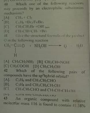 40 Which one of the following reaciions
may proceeds by an electrophilic substitution
mechanism?
JAI CH+ CI:
(B CH. +Br/FeBri
|C) CH.CHBr +OH
DI (CI-CH Br
41 Give the structural tormula of the pduct
O in the following reaction
ClI,-C=0
NH,OH 0
10
(AJ CHCH:NH: (B] CH.CH-NOH
(C] CH,COOH [D] CH,CH,OH
Which of the following pairs of
compounds have the sp'hybrid orbital?
[A]. CHo and CH,CH,CHO
(B]. CHs and CH;CH;CH:O1|
ICL
42
CH.CH CHO and CH.CH CHOH
43
An organic compound with relative
molecalar mass 116 is found to contain 41.38%
