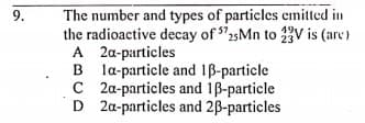 The number and types of particles cmitted in
the radioactive decay of 2sMn to 2V is (arc)
A 2a-particles
B la-particle and 1B-particle
C 2a-particles and 1B-particle
D 2a-particles and 2B-particles
9.
