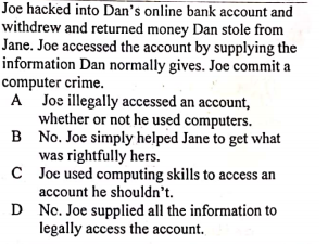 Joe hacked into Dan's online bank account and
withdrew and returned money Dan stole from
Jane. Joe accessed the account by supplying the
information Dan normally gives. Joe commit a
computer crime.
A Joe illegally accessed an account,
whether or not he used computers.
B No. Joe simply helped Jane to get what
was rightfully hers.
C Joe used computing skills to access an
account he shouldn't.
D No. Joe supplied all the information to
legally access the account.
