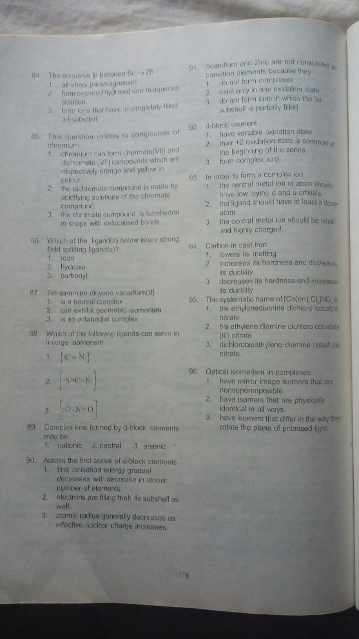 o Scandium and Zinc are not consideren
transition elements because they
1 do not form complexes
2 exist only in one oxidation state
do not form ions in which the 34.
84 The olements in between Sc-Zn
1.
all show paramagnetism
2 form ocloured hydrated ions in aqueous
solution
3.
3. form ions that hive incompletely filled
3d-subshell.
subshell is partially filled.
92 d-biock element
85 This question relates to compounds of
chromium
1.
have variable oxidation state
1.
their +2 oxidation state is common at
2.
the beginning of the series.
3. form complex ions
chromium can form chormate(VII) and
dichromate (Vil) compounds which are
respectively orange and yellow in
colour
2.
In order to form a complex ion
the central metal ion or atom shoul
93.
the dichromate compound is made by
aciditying solutions of the chromate
compound.
3.
1.
h ve low laying d and s-orbitals.
2. the ligand should have at least a donor
the chromate compound is tetrahedral
in shape with delocalised bonds.
atom
3. the central metal ion should be smali
and highly charged.
86. Which of the ligand(s) below islara strong
field splitting ligand(s)?
1. lodo
2. hydroxo
3. carbonyl
94. Carbon in cast iron
lowers its melting
2.
1.
increases Its hardness and decreases
its ductility
3. decreases its hardness and increases
its ductility
87
Tetraammine dicyano vanadium(11)
95. The systematic name of [Co(en),CLINO s
1. bis ethylenediamine dichloro cobaltin
nitrate
1.
is a neutral complex
2.
can exhibit geometric isomerism
3.
is an octahedral complex
bis ethylene diamine dichloro cobaitale
(i) nitrate
3. dichlorobisethylene diamine coball (i)
nitrate
2.
88. Which of the following ligands can serve in
linkage isomerism
1. C N]
96. Optical isomerism in complexes
1. have mirror image isomers that are
nonsuperimposible
2. have isomers that are physically
identical in all ways.
3. have isomers that differ in the way they
rotate the plane of polarised light.
2.
3.
89. Complex ions formed by d-block elements
may
1.
cationic
2. neutral
3. anionic
90. Across the first series of d-block elements
1.
first ionisation energy gradual
decreases with decrease in atomic
number of elements.
2. electrons are filling theh 4s subshell as
well.
3. atomic radius generally decreases as
eifective nuclear charge increases.
