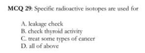 MCQ 29: Specific radioactive isotopes are used for
A. leakage check
B. check thyroid activity
C. treat some types of cancer
D. all of above
