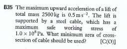B35 The maximum upward acceleration of a lift of
total mass 2500 kg is 0.5 ms-. The lift is
supported by a steel cable, which has a
maximum
1.0 x 10 Pa. What minimum area of cross-
section of cable should be used?
safe working
of
stress
[C(O))

