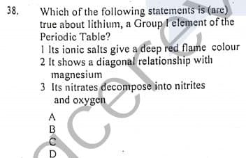 Which of the following statements is (are)
true about lithium, a Group I element of the
Periodic Table?
38.
1 Its ionic salts give a deep red flame colour
2 It shows a diagonal relationship with
magnesium
3 Its nitrates decompose into nitrites
and oxygen
A
B
