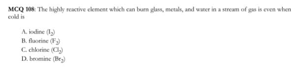 MCQ 108: The highly reactive clement which can burn glass, metals, and water in a stream of gas is even when
cold is
A. iodine (1,)
B. fluorine (F)
C. chlorine (Cl)
D. bromine (Br)
