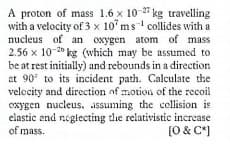A proton of mass 1.6 x 10-27 kg travelling
with a velocity of 3 x 10° ms' collides with a
nucleus of an oxygen atom of mass
2.56 x 10-20 kg (which may be assumed to
be at rest initially) and rebounds in a direction
at 90 to its incident path. Calculate the
velccity and direction of motion of the recoil
oxygen nucleus,. assuming the collision is
elastic end negiecting the relativistic increase
of mass.
[0 & C*]
