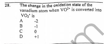 The change in the oxidation state of the
vanadium atom when VO* is converted into
VO' is
A
28.
-2
B
-1
D
+1
