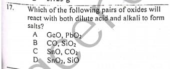 Which of the following pairs of oxides will
react with both dilute acid and alkali to form
salts?
A GeO, PbO2
B CO, SIO2
C Sno, CO2
D SnO,, Sio
17.
