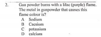Gun powder burns with a lilac (purple) fName.
The metal in gunpowder that causes this
Name colour is?
A Sodium
B Caesium
C potassium
D calcium
2.
