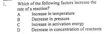 Which of the following factors increase the
rate of a reaction?
1.
Increase in temperature
Decrease in pressure
Increase in activation energy
Decrease in concentration of reactants
A
B
D
