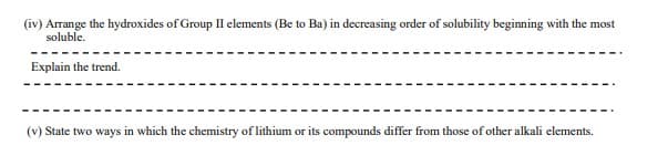(iv) Arrange the hydroxides of Group II elements (Be to Ba) in decreasing order of solubility beginning with the most
soluble.
Explain the trend.
(v) State two ways in which the chemistry of lithium or its compounds differ from those of other alkali elements.
