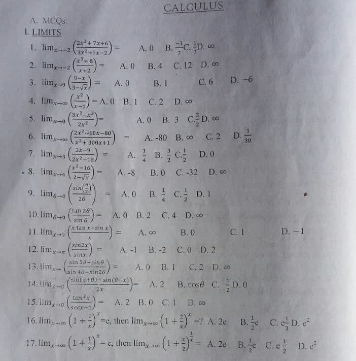 CALCULUS
A. MCQS:
I. LIMITS
(2x2+7x+6
1. lim2 (*)
2. lim,2 ()
3. lim,
A. 0 B. C. D. co
%3D
A. 0 B. 4 C. 12 D. 0
x+2
9-x
В. 1
C. 6 D.-6
A. 0
%3D
4. lim, ) = A. 0 B. I C.2 D. co
:-1
5. lim,-0
3x-x3
A. 0 B. 3 CD. 0
2x2
2x2+10x-80
6. limx-s00
A. -80 B. 00
С.2
D.
30
!!
x2+ 300x+1
3x-9
7. lim-3
A. B. C
D. 0
!3!
2x2-18.
2²-16
. 8. limx-4
2-Vx
B. 0 C. -32 D. 00
A. -8
!!
(sin()
9. lime-0
= A.0 B. ! C.
D. 1
20
tan 20
10. lima-o
A. 0 B. 2 C. 4 D. 0
sin e
x tan x-sin x
11. lim-0
A. co
В.О
C. 1
D. -1
sin2x
12. lim-
A. -1 B. -2 C. O D. 2
%3D
sinx
sin 58-sine
13. lim,
A. 0 B. 1 C. 2 D. co
Asin 40-sin26
sin(x+0)- sin(6-
14. lim-o
A. 2 B. cose C. D. 0
tan?x
15. limy-0
A. 2 B. 0 C.1 D. co
%3D
secx-1
-e, then lim, (1+) =? A. 2e B. C.D. e
17. lim, (1+) = c, then lim, (1 +)" = A. 2e B.e C.e
16. lim, (1 +)
%3D
%3D
