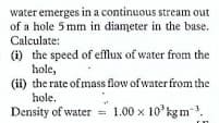 water emerges in a continuous stream out
of a hole 5 mm in diameter in the base.
Calculate:
(i) the speed of efflux of water from the
hole,
(ii) the rate of mass flow of water from the
hole.
Density of water 1.00 x 10 kg m.
%3D
