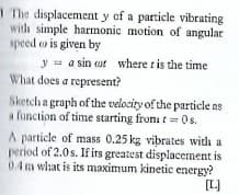 1 The displacement y of a particle vibrating
with simple harmonic motion of angular
speed e is given by
y = a sin ot where t is the time
What does a represent?
Sketch a graph of the velocity of the particle as
a function of time starting froni t Os.
A particle of mass 0.25 kg vibrates with a
period of 2.0s. If irs greatest displacement is
0.4m what is its maximum kinetic energy?
[L]
