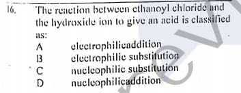 16.
The reaction bctween ethanoyl chloride and
the hydroxide ion to give an acid is classified
as:
electrophilicaddition
electrophilic substitution
nucleophilic substitution
nucleophilicaddition
A
13
C
D
