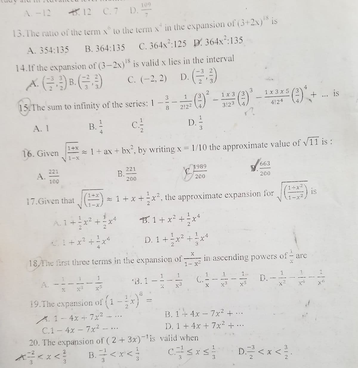 109
A-12
B.12 D.-
7.
C. 7
18
15. The ratio of the term x° to the term x" in the expansion of (3+2x) Is
A. 354:135
B. 364:135 C. 364x²:125 D. 364x²:135
14.If the expansion of (3-2x)'8 is valid x lies in the interval
C. (-2, 2)
-3 2
-3 3
В.
2
(금,
2'3
3.
3
(3
4
1 x 3 x 5 (3
2
3
1 x 3
+ ... is
3
15. The sum to infinity of the series: 1 --LA-
-
2!22 (4,
3!23
4,
4!24
8
A. 1
B.
D.
3
2
1+x
16. Given
z 1 + ax + bx´, by writing x = 1/10 the approximate value of v11 is :
V1-x
663
221
A.
100
1989
C.
B.
200
200
1+x
1+x2
1
17.Given that
- 1 + x + ÷x², the approximate expansion for
is
1-x2.
1-x)
1
1
A.1 +
2
B.1 + x² +
÷x*
2
1
1
CI+x? + -x
D. 1+-x + -x
3
4
2
X
18,The first three terms in the expansion of
1- x2
in ascending powers of - are
"B,1 –- C- D.---
A.
x3
X
x3
x?
19.The expansion of 1
A.1- 4x + 7x²
C.1- 4x - 7x²
20. The expansion of ( 2 + 3x)-lis valid when
B. 1+4x - 7x² + ...
D. 1 +4x + 7x² + ...
-
1:
1S
-2
K.
3.
B.<x<
В.
3
C.
<x<
3
< X <
D:
3.
3.
3
3.
314
%3D
114
