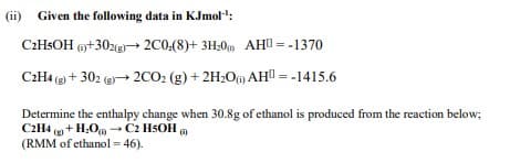 (ii)
Given the following data in KJmol':
C2HSOH +302g→ 2C0:(8)+ 3H;0 AHU = -1370
C2H4 (g + 302 (e→ 2CO2 (g) + 2H2Oi) AH = -1415.6
Determine the enthalpy change when 30.8g of ethanol is produced from the reaction below;
C2H4 ( + H,O →C2 H5OH
(RMM of ethanol = 46).

