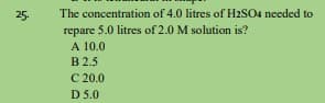 The concentration of 4.0 litres of H2sO4 needed to
repare 5.0 litres of 2.0 M solution is?
A 10.0
B 2.5
C 20.0
D 5.0
25.

